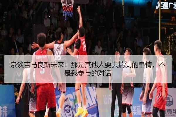 豪谈吉马良斯未来：那是其他人要去揣测的事情，不是我参与的对话（mksportsapp）