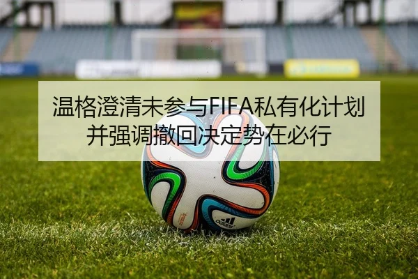 温格澄清未参与FIFA私有化计划并强调撤回决定势在必行