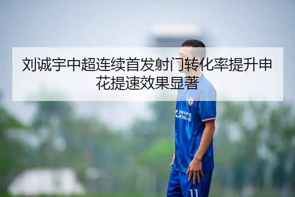刘诚宇中超连续首发射门转化率提升申花提速效果显著 | mksportsapp